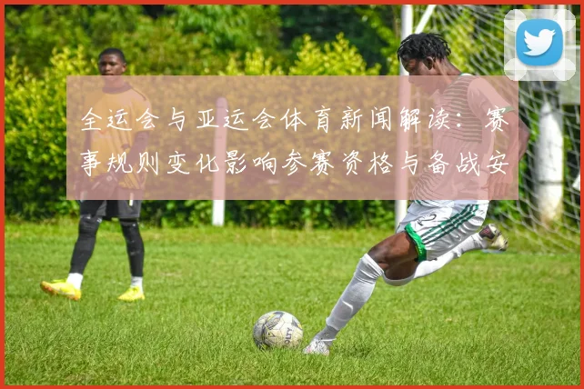 全运会与亚运会体育新闻解读：赛事规则变化影响参赛资格与备战安排