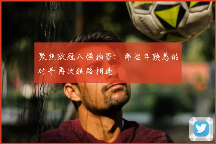 聚焦欧冠八强抽签：那些年熟悉的对手再次狭路相逢