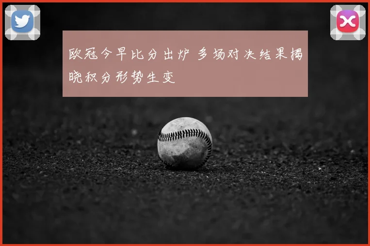 欧冠今早比分出炉 多场对决结果揭晓积分形势生变