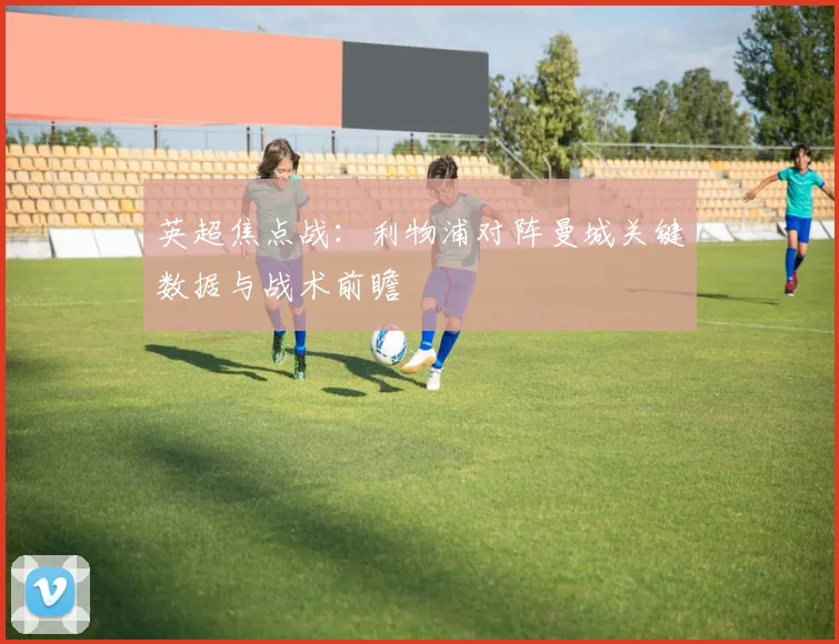 英超焦点战：利物浦对阵曼城关键数据与战术前瞻