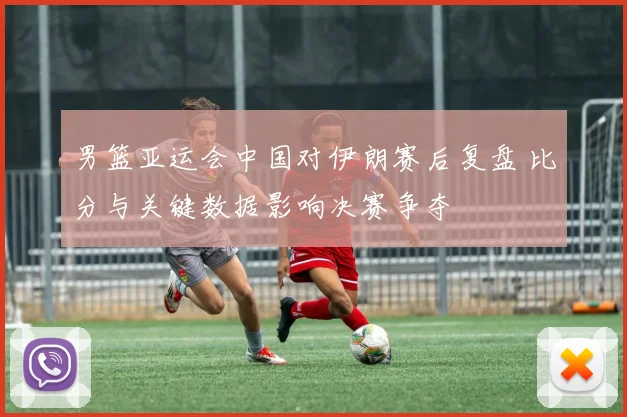 男篮亚运会中国对伊朗赛后复盘 比分与关键数据影响决赛争夺