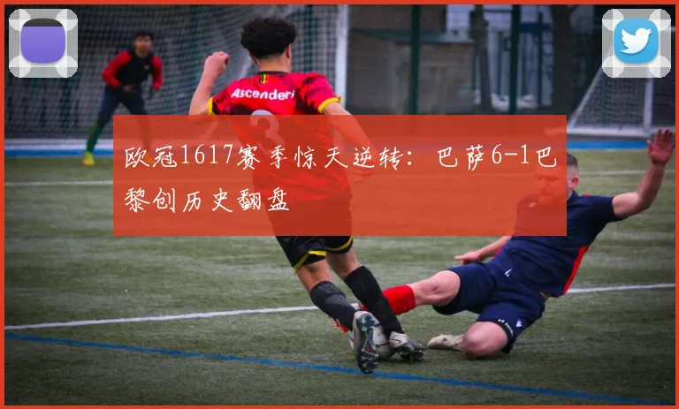 欧冠1617赛季惊天逆转：巴萨6-1巴黎创历史翻盘