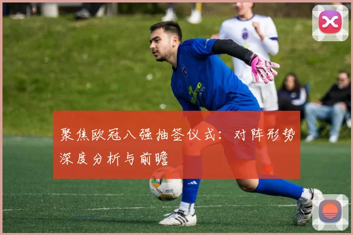 聚焦欧冠八强抽签仪式：对阵形势深度分析与前瞻