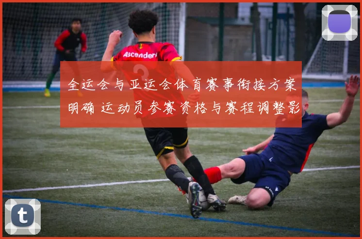 全运会与亚运会体育赛事衔接方案明确 运动员参赛资格与赛程调整影响解读