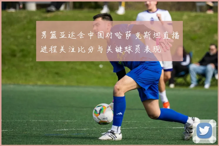 男篮亚运会中国对哈萨克斯坦直播进程关注比分与关键球员表现