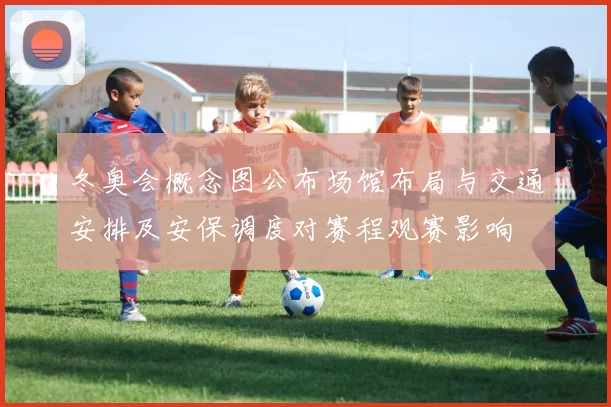 冬奥会概念图公布场馆布局与交通安排及安保调度对赛程观赛影响