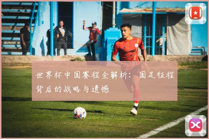 世界杯中国赛程全解析:国足征程背后的战略与遗憾