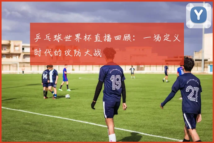 乒乓球世界杯直播回顾：一场定义时代的攻防大战