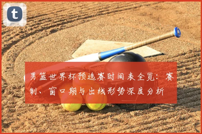男篮世界杯预选赛时间表全览:赛制、窗口期与出线形势深度分析