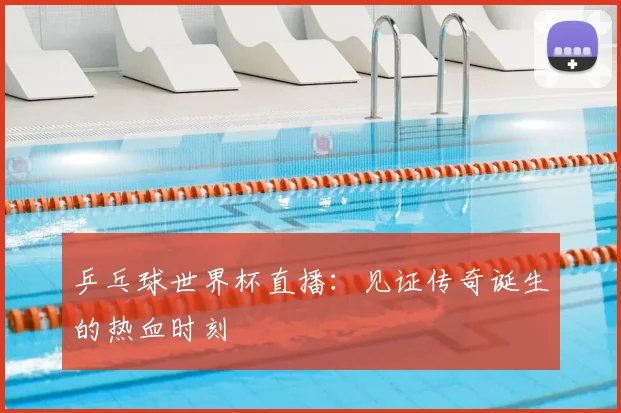乒乓球世界杯直播：见证传奇诞生的热血时刻