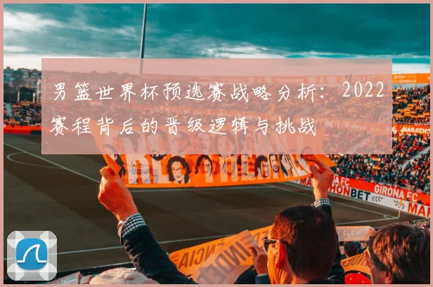 男篮世界杯预选赛战略分析:2022赛程背后的晋级逻辑与挑战