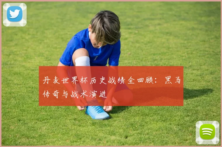 丹麦世界杯历史战绩全回顾:黑马传奇与战术演进