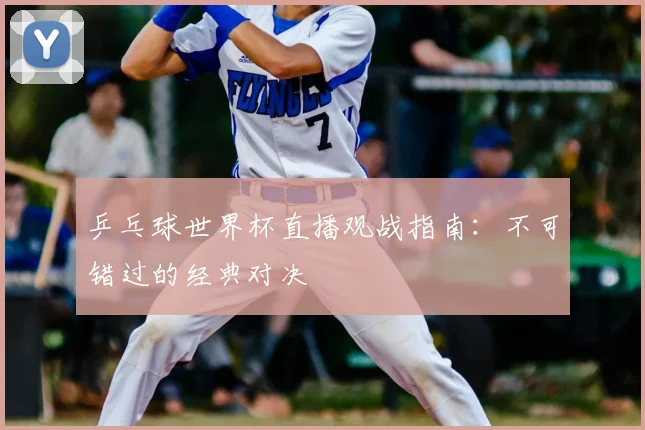 乒乓球世界杯直播观战指南：不可错过的经典对决