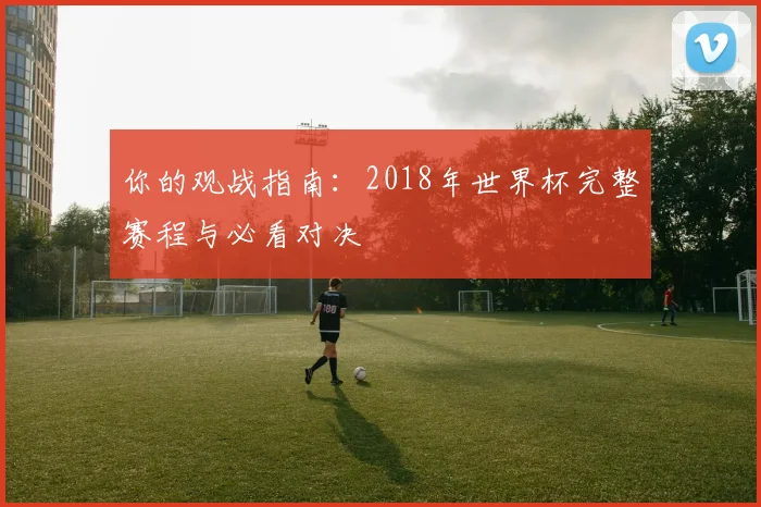 你的观战指南：2018年世界杯完整赛程与必看对决