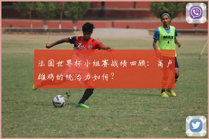法国世界杯小组赛战绩回顾：高卢雄鸡的统治力如何？