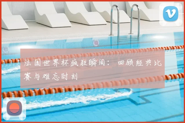法国世界杯疯狂瞬间：回顾经典比赛与难忘时刻