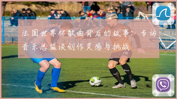 法国世界杯歌曲背后的故事：专访音乐总监谈创作灵感与挑战