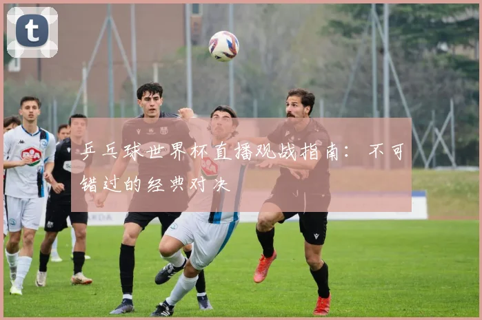 乒乓球世界杯直播观战指南：不可错过的经典对决